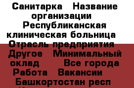 Санитарка › Название организации ­ Республиканская клиническая больница › Отрасль предприятия ­ Другое › Минимальный оклад ­ 1 - Все города Работа » Вакансии   . Башкортостан респ.,Караидельский р-н